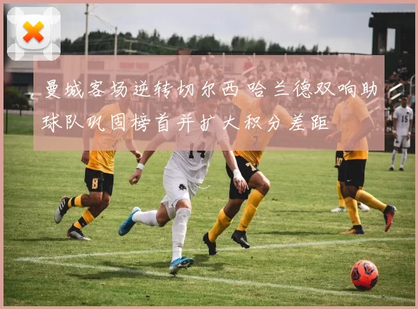 曼城客场逆转切尔西 哈兰德双响助球队巩固榜首并扩大积分差距