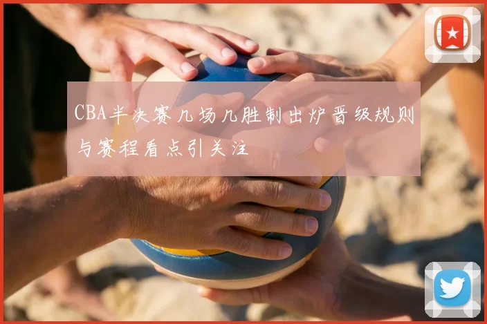 CBA半决赛几场几胜制出炉晋级规则与赛程看点引关注