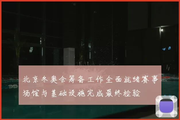 北京冬奥会筹备工作全面就绪赛事场馆与基础设施完成最终检验