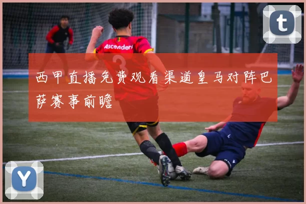 西甲直播免费观看渠道皇马对阵巴萨赛事前瞻