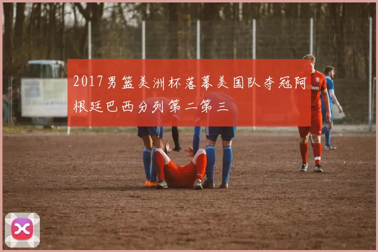 2017男篮美洲杯落幕美国队夺冠阿根廷巴西分列第二第三