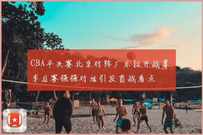 CBA半决赛北京对阵广东拉开战幕 季后赛强强对话引发首战看点