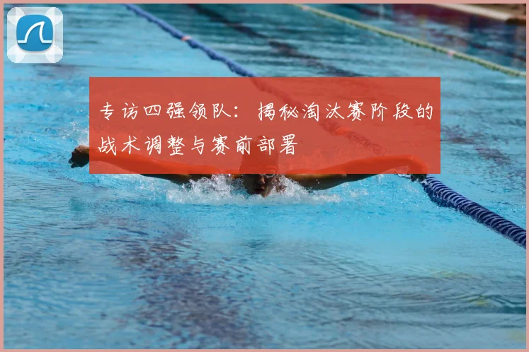 专访四强领队:揭秘淘汰赛阶段的战术调整与赛前部署