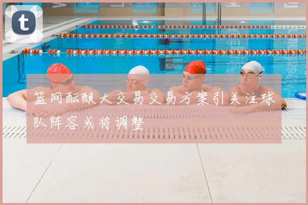 篮网酝酿大交易交易方案引关注球队阵容或将调整