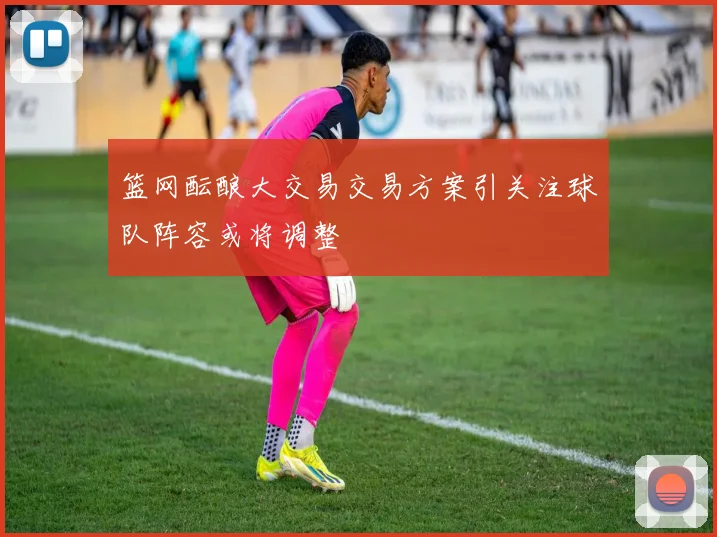 篮网酝酿大交易交易方案引关注球队阵容或将调整