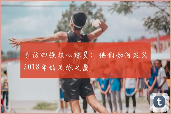 专访四强核心球员：他们如何定义2018年的足球之夏
