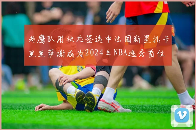 老鹰队用状元签选中法国新星扎卡里里萨谢成为2024年NBA选秀首位