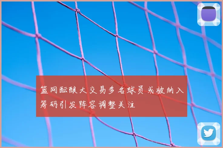篮网酝酿大交易多名球员或被纳入筹码引发阵容调整关注