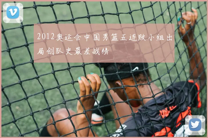 2012奥运会中国男篮五连败小组出局创队史最差战绩