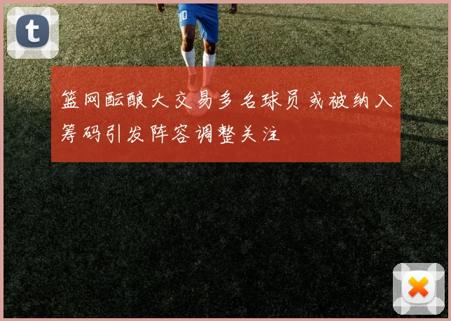 篮网酝酿大交易多名球员或被纳入筹码引发阵容调整关注