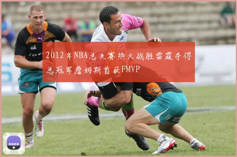 2012年NBA总决赛热火战胜雷霆夺得总冠军詹姆斯首获FMVP