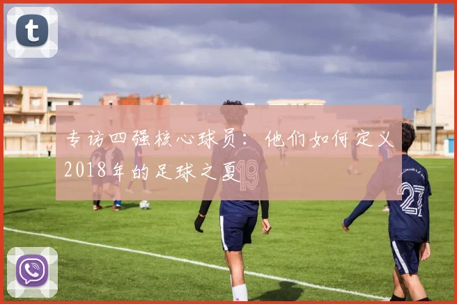 专访四强核心球员:他们如何定义2018年的足球之夏
